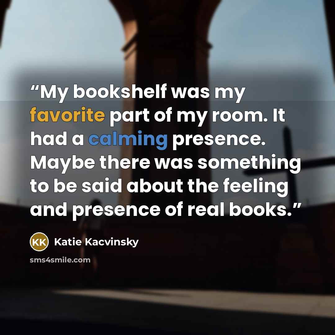 “My bookshelf was my favorite part of my room. It had a calming presence. Maybe there was something to be said about the feeling and presence of real books.” quote by Katie Kacvinsky
