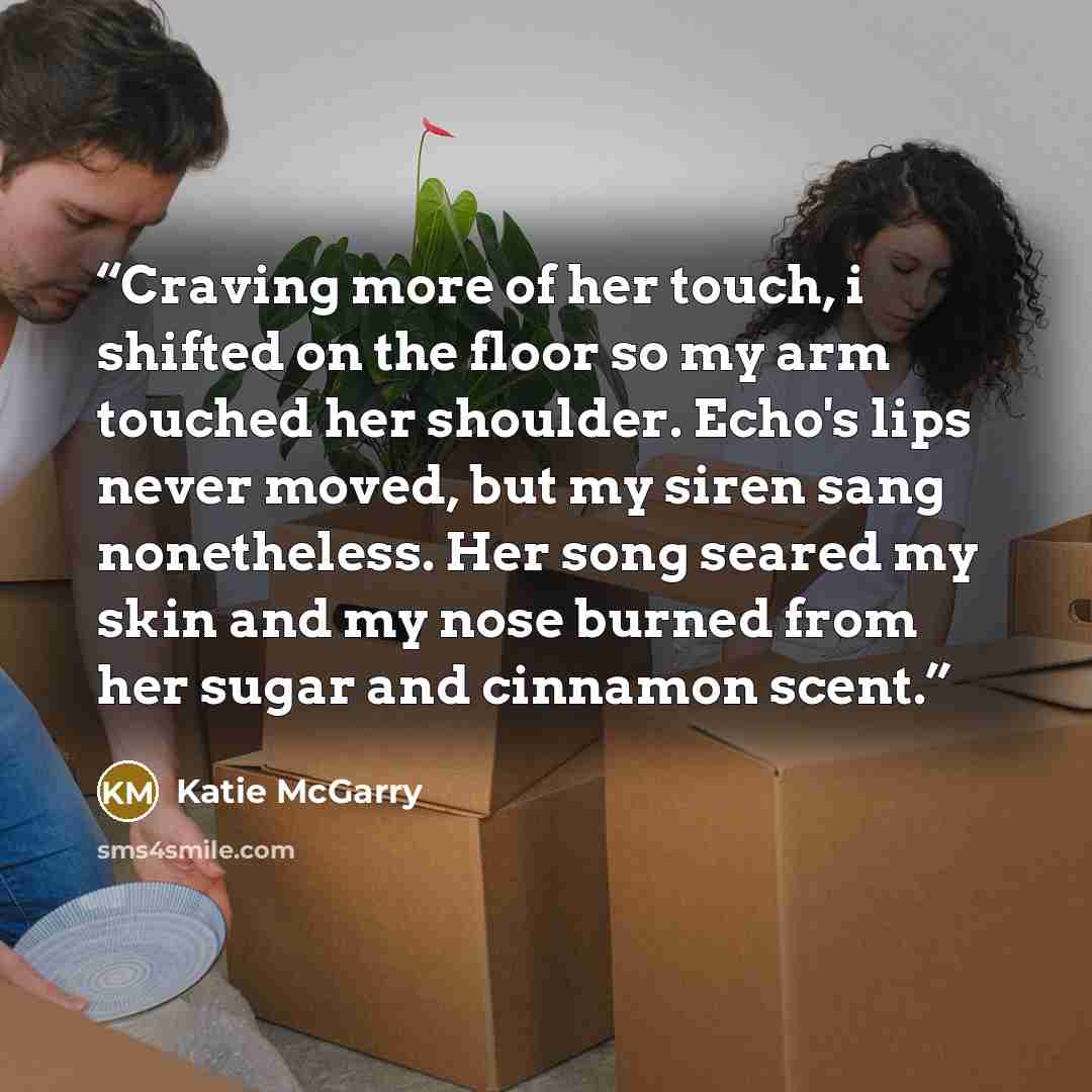 “Craving more of her touch, i shifted on the floor so my arm touched her shoulder. Echo's lips never moved, but my siren sang nonetheless. Her song seared my skin and my nose burned from her sugar and cinnamon scent.” quote by Katie McGarry