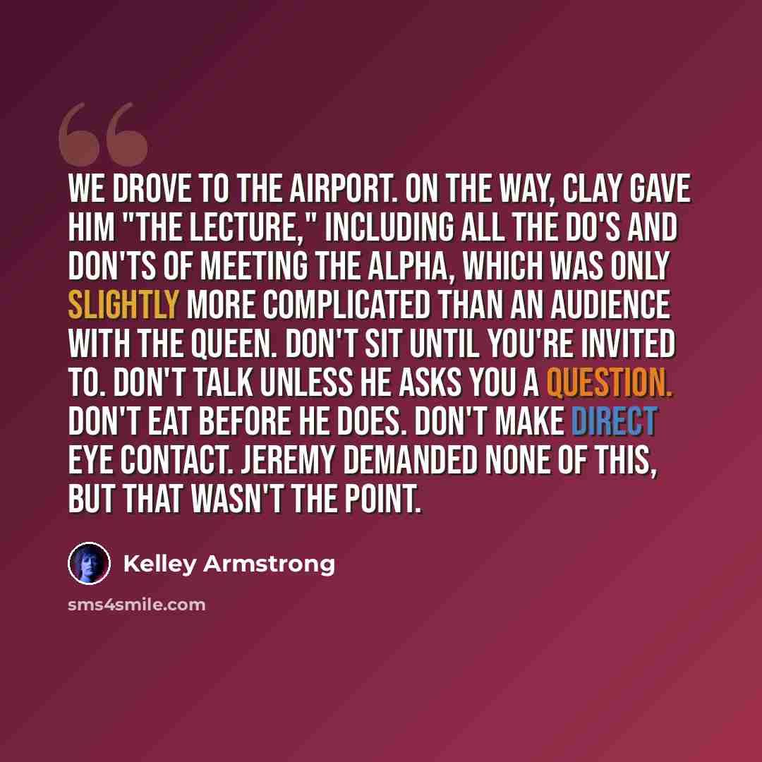 “We drove to the airport. On the way, Clay gave him "the lecture," including all the do's and don'ts of meeting the Alpha, which was only slightly more complicated than an audience with the queen. Don't sit until you're invited to. Don't talk unless he asks you a question. Don't eat before he does…” quote by Kelley Armstrong