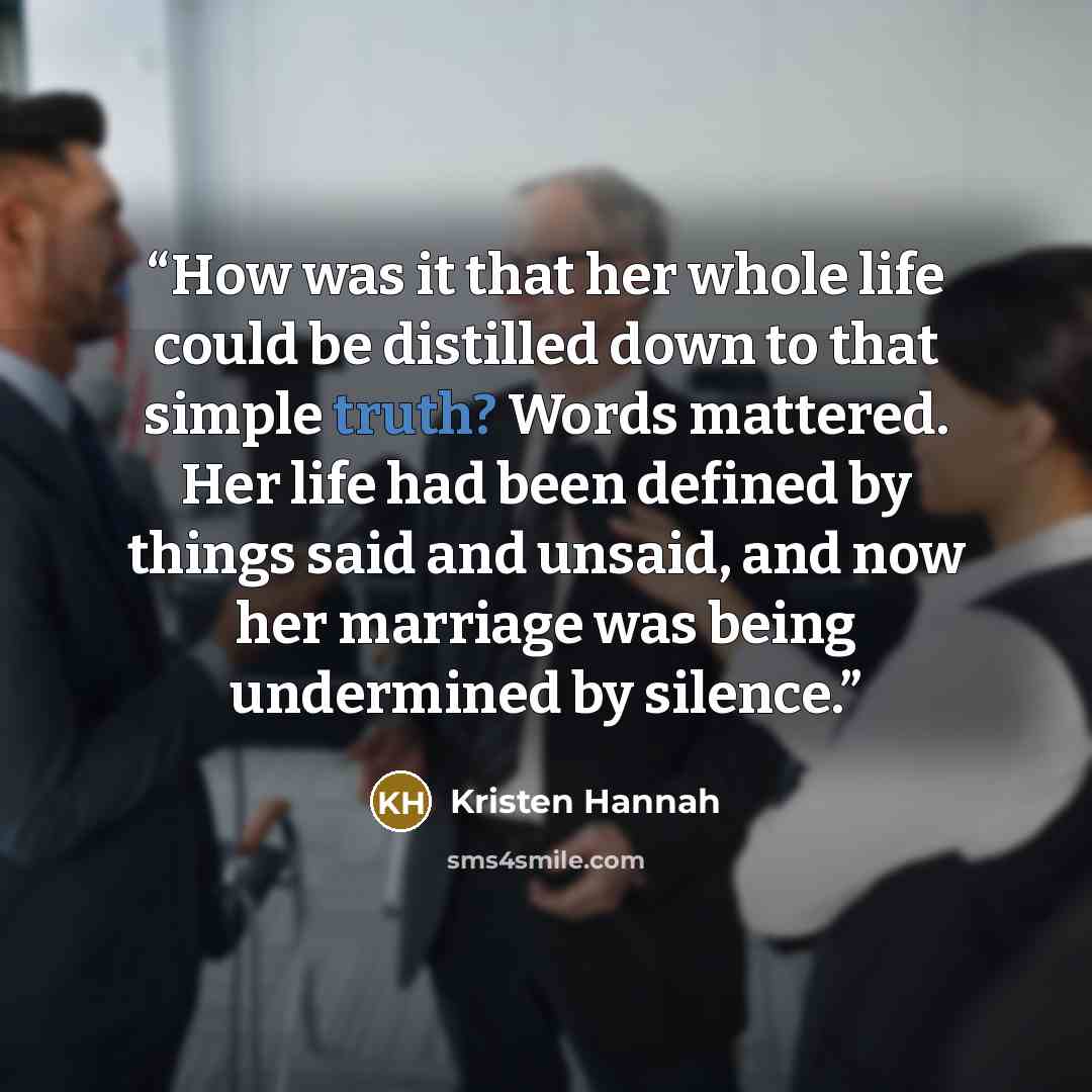 “How was it that her whole life could be distilled down to that simple truth? Words mattered. Her life had been defined by things said and unsaid, and now her marriage was being undermined by silence.” quote by Kristen Hannah