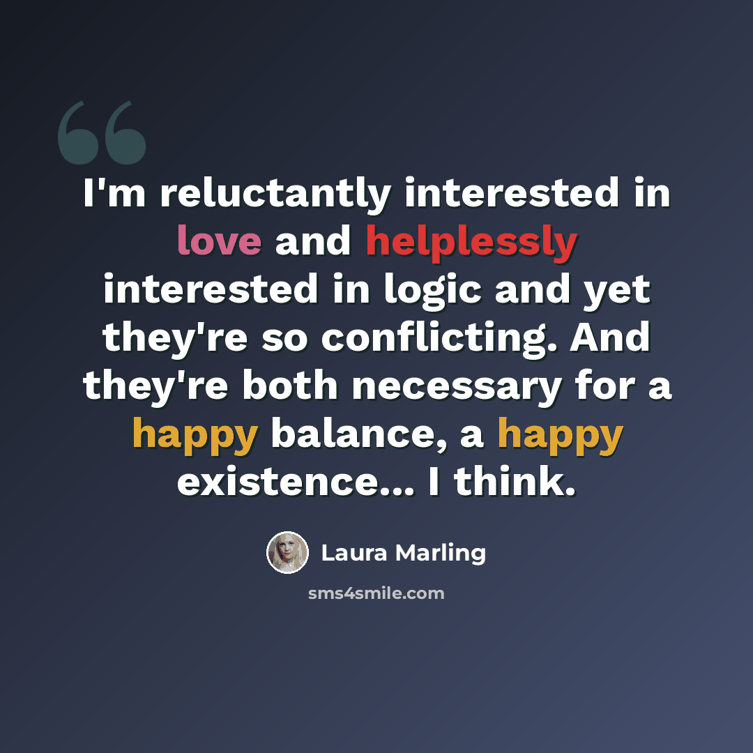 “I'm reluctantly interested in love and helplessly interested in logic and yet they're so conflicting. And they're both necessary for a happy balance, a happy existence... I think.” quote by Laura Marling
