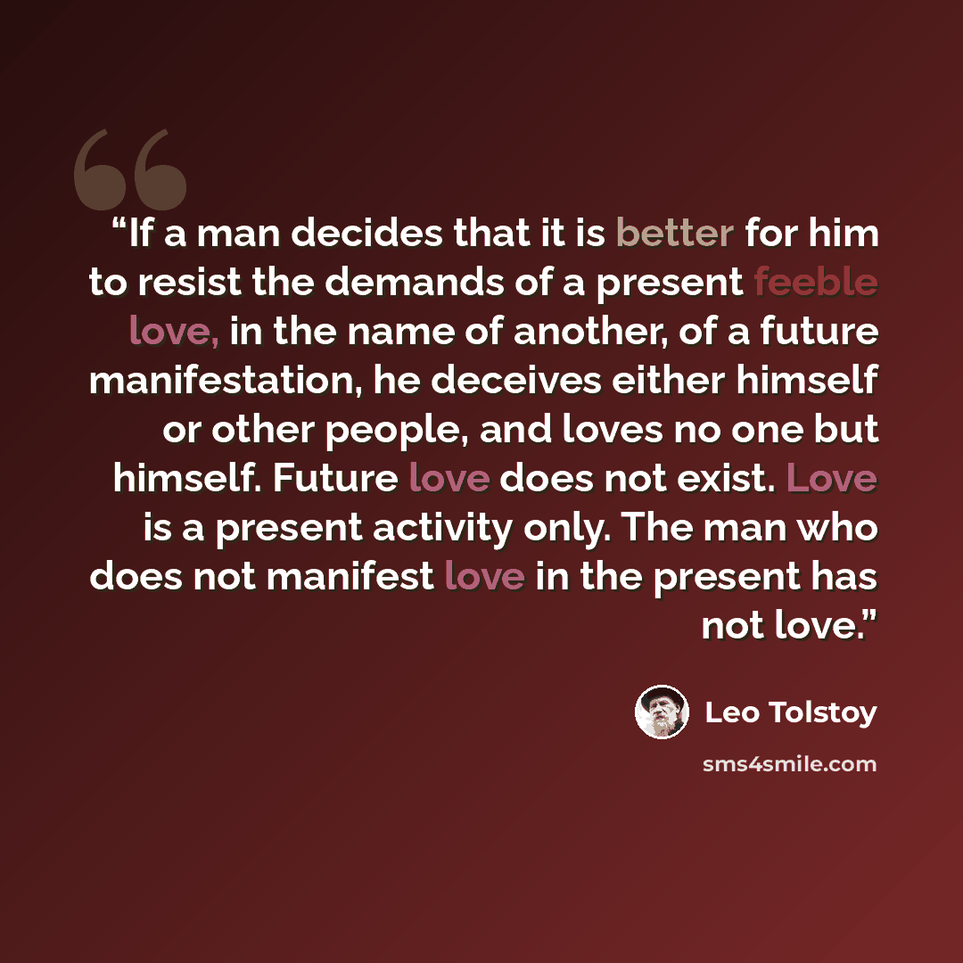 “If a man decides that it is better for him to resist the demands of a present feeble love, in the name of another, of a future manifestation, he deceives either himself or other people, and loves no one but himself. Future love does not exist. Love is a present activity only. The man who does not…” quote by Leo Tolstoy