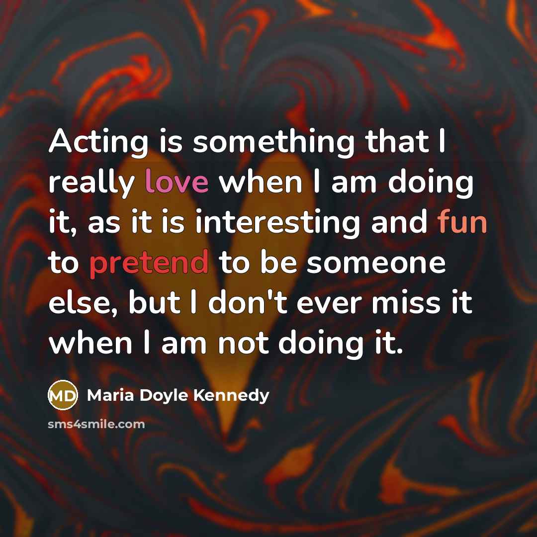 “Acting is something that I really love when I am doing it, as it is interesting and fun to pretend to be someone else, but I don't ever miss it when I am not doing it.” quote by Maria Doyle Kennedy