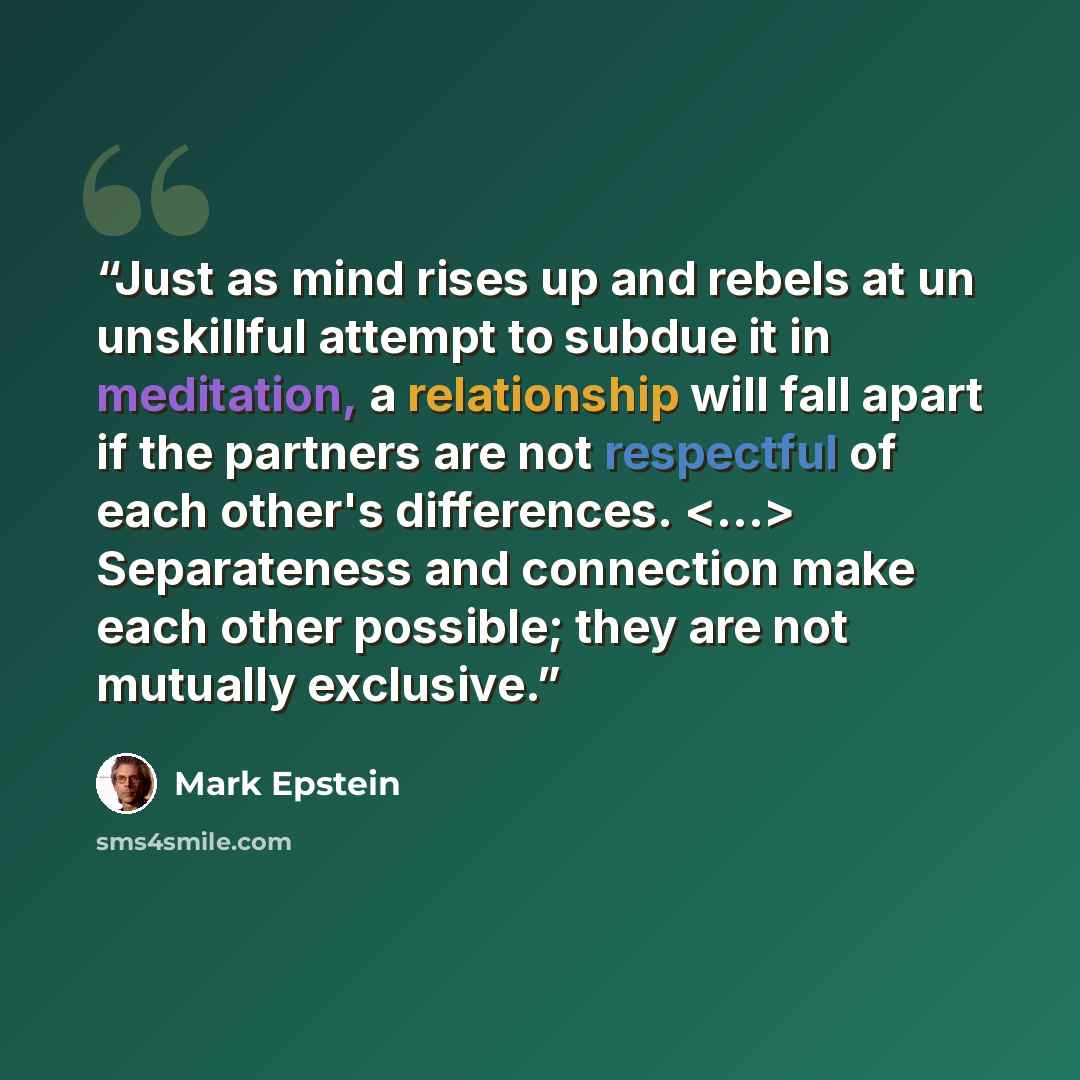 “Just as mind rises up and rebels at un unskillful attempt to subdue it in meditation, a relationship will fall apart if the partners are not respectful of each other's differences. Separateness and connection make each other possible; they are not mutually exclusive.” quote by Mark Epstein