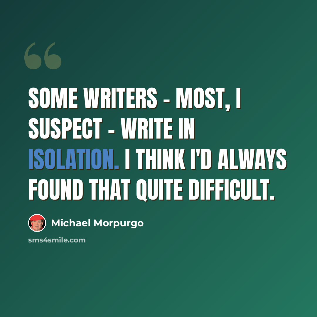“Some writers - most, I suspect - write in isolation. I think I'd always found that quite difficult.” quote by Michael Morpurgo