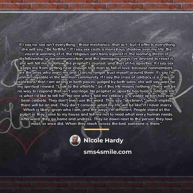 “If I say no, sex isn't everything--those mechanics, that act--but it affects everything, she will say, "Be faithful." If I say sex casts a monstrous shadow over my life: the visceral wanting of it, the religious sanctions against it, the looming threat of disfellowship or excommunication, and the…” quote by Nicole Hardy