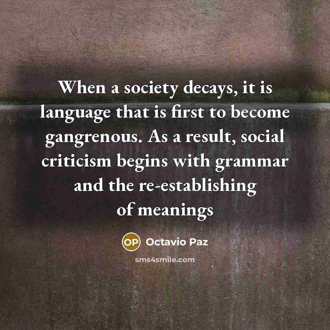 “When a society decays, it is language that is first to become gangrenous. As a result, social criticism begins with grammar and the re-establishing of meanings” quote by Octavio Paz