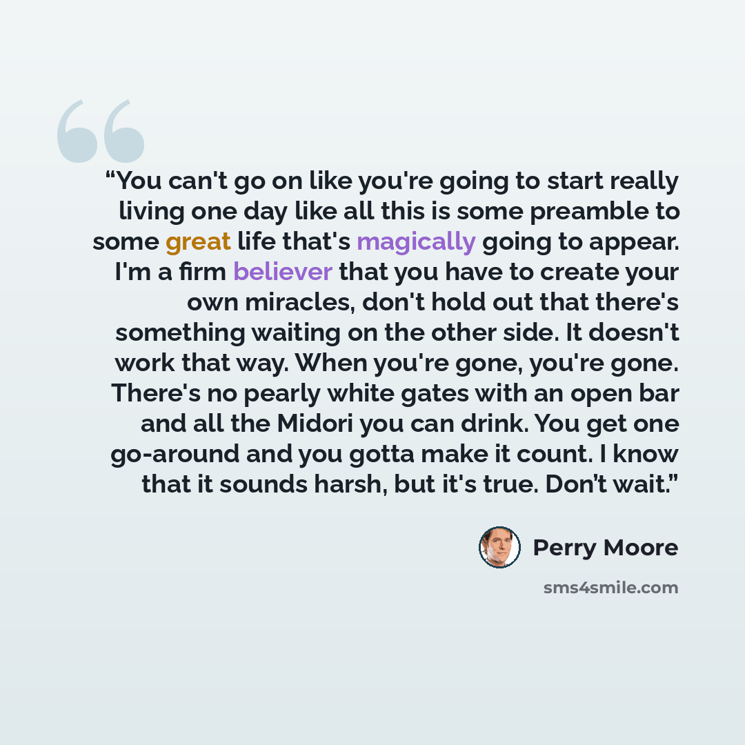 “You can't go on like you're going to start really living one day like all this is some preamble to some great life that's magically going to appear. I'm a firm believer that you have to create your own miracles, don't hold out that there's something waiting on the other side. It doesn't work that…” quote by Perry Moore