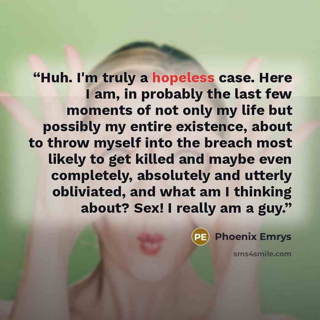 “Huh. I'm truly a hopeless case. Here I am, in probably the last few moments of not only my life but possibly my entire existence, about to throw myself into the breach most likely to get killed and maybe even completely, absolutely and utterly obliviated, and what am I thinking about? Sex! I…” quote by Phoenix Emrys