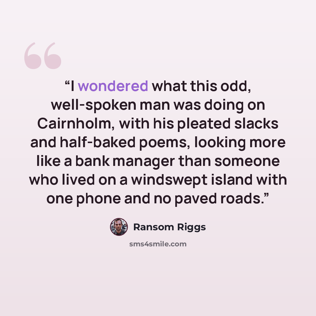 “I wondered what this odd, well-spoken man was doing on Cairnholm, with his pleated slacks and half-baked poems, looking more like a bank manager than someone who lived on a windswept island with one phone and no paved roads.” quote by Ransom Riggs