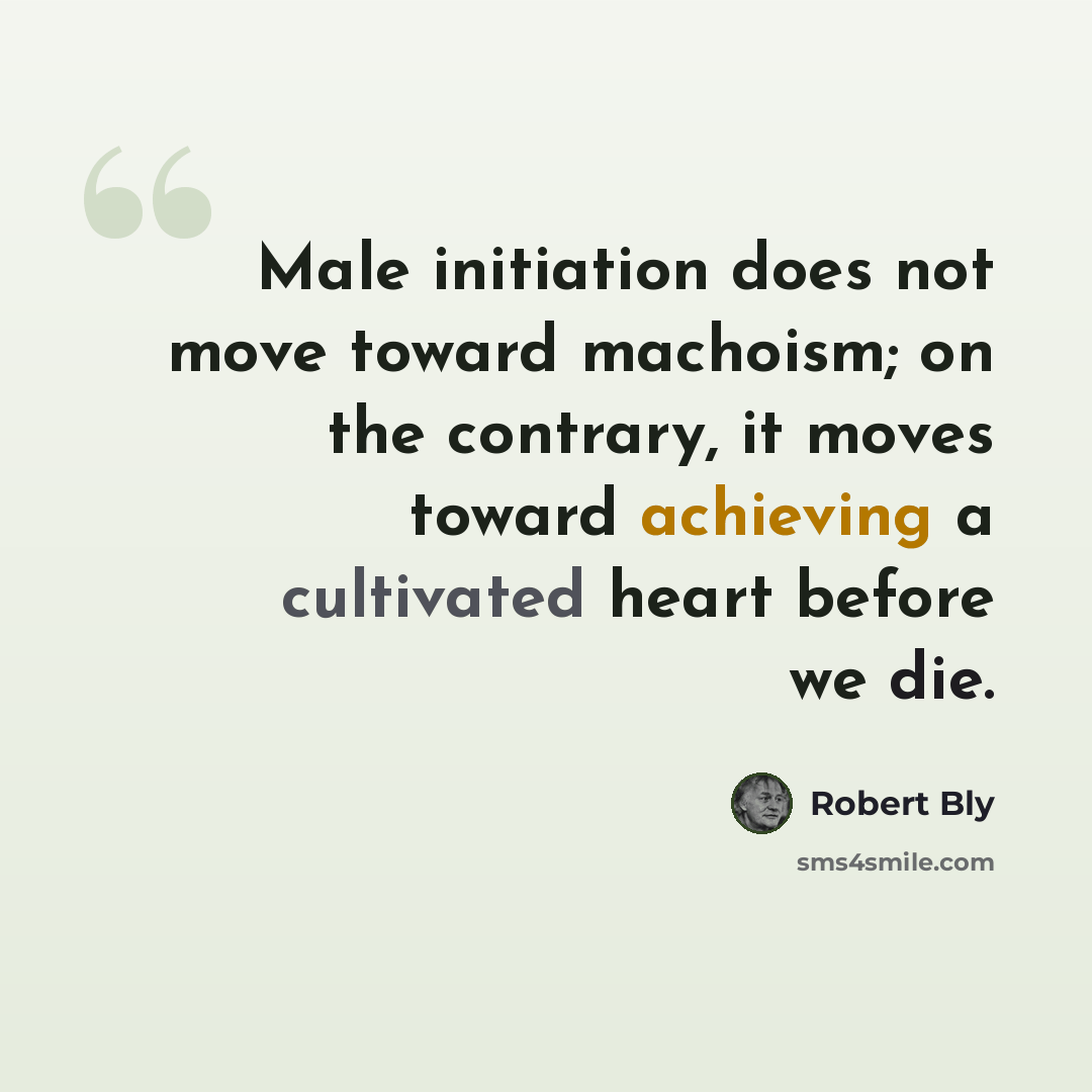 “Male initiation does not move toward machoism; on the contrary, it moves toward achieving a cultivated heart before we die.” quote by Robert Bly