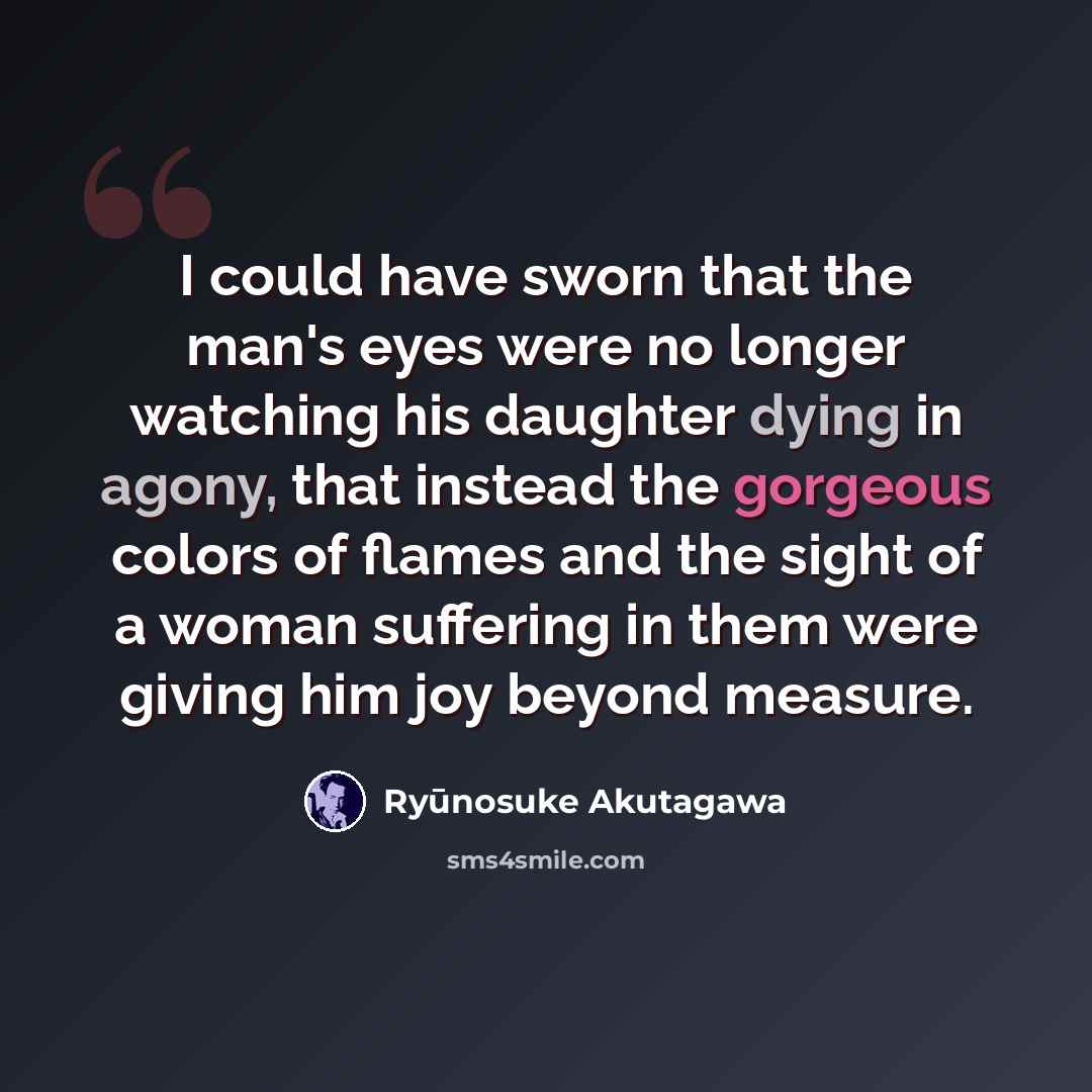 “I could have sworn that the man's eyes were no longer watching his daughter dying in agony, that instead the gorgeous colors of flames and the sight of a woman suffering in them were giving him joy beyond measure.” quote by Ryūnosuke Akutagawa