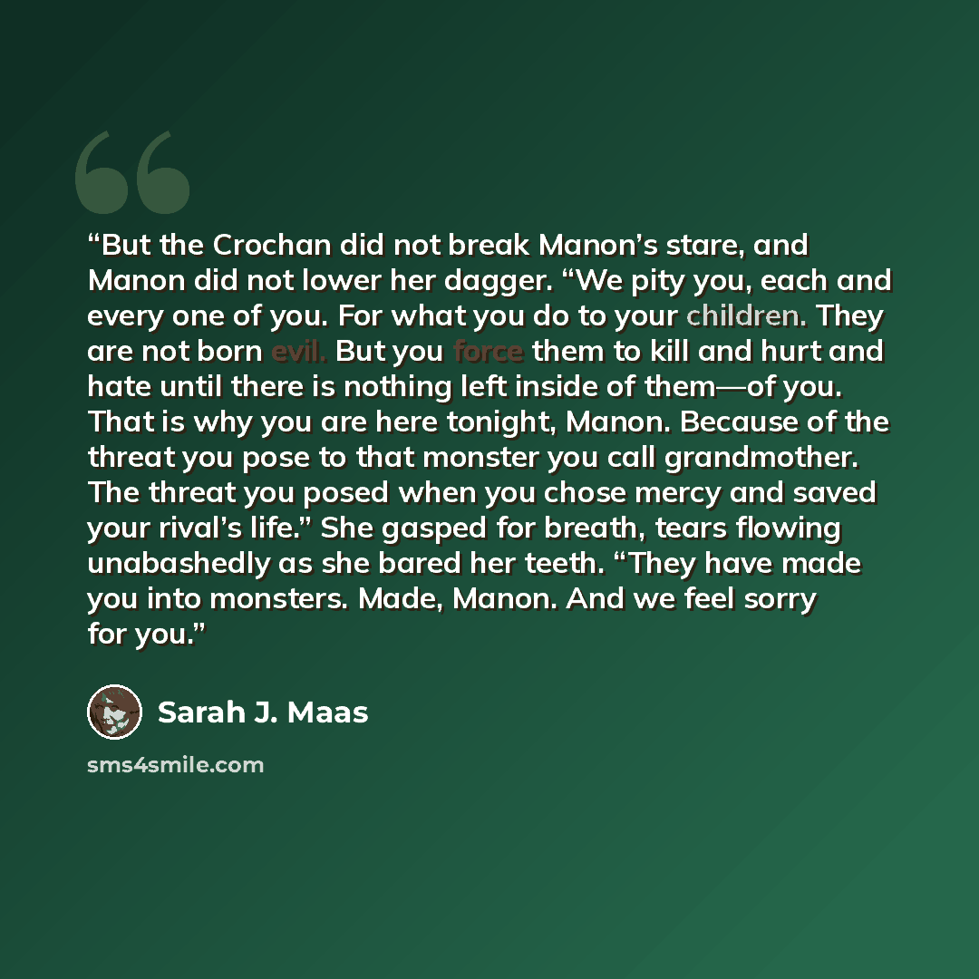 “But the Crochan did not break Manon’s stare, and Manon did not lower her dagger. “We pity you, each and every one of you. For what you do to your children. They are not born evil. But you force them to kill and hurt and hate until there is nothing left inside of them—of you. That is why you are…” quote by Sarah J. Maas