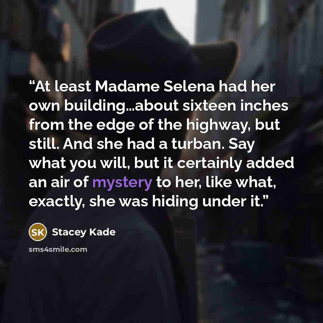 “At least Madame Selena had her own building…about sixteen inches from the edge of the highway, but still. And she had a turban. Say what you will, but it certainly added an air of mystery to her, like what, exactly, she was hiding under it.” quote by Stacey Kade