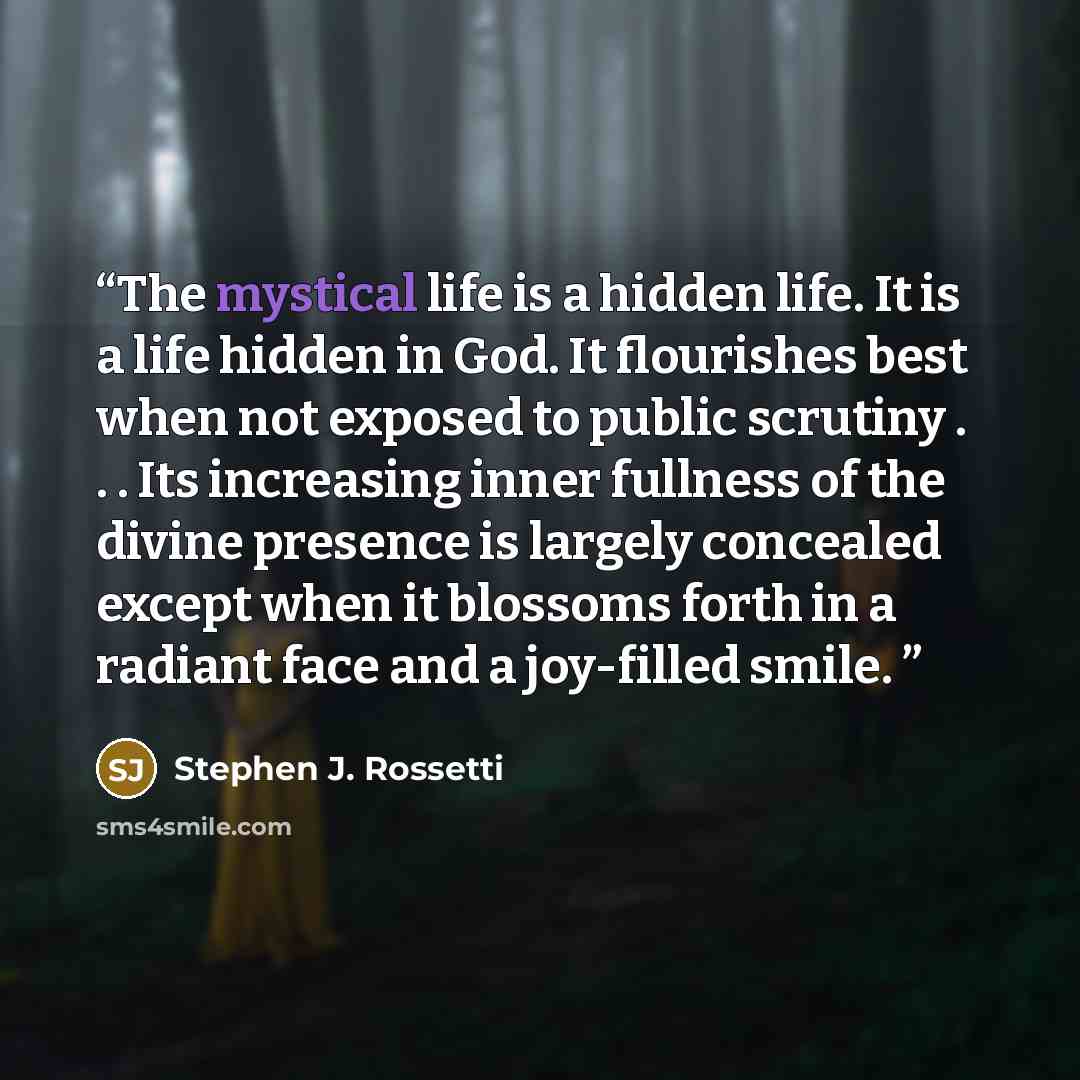 “The mystical life is a hidden life. It is a life hidden in God. It flourishes best when not exposed to public scrutiny . . . Its increasing inner fullness of the divine presence is largely concealed except when it blossoms forth in a radiant face and a joy-filled smile.” quote by Stephen J. Rossetti