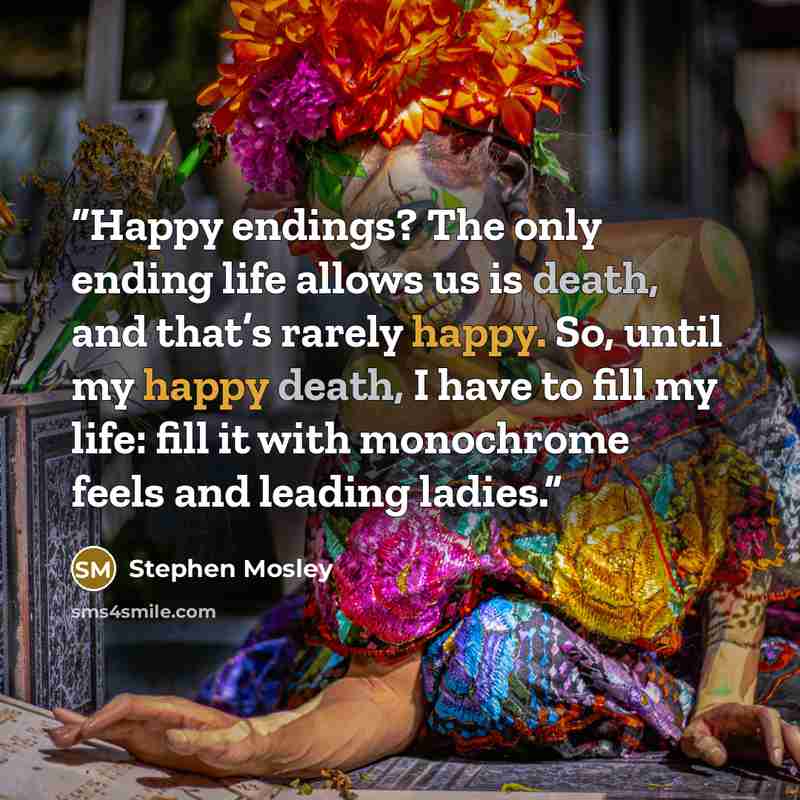 “Happy endings? The only ending life allows us is death, and that’s rarely happy. So, until my happy death, I have to fill my life: fill it with monochrome feels and leading ladies.” quote by Stephen Mosley