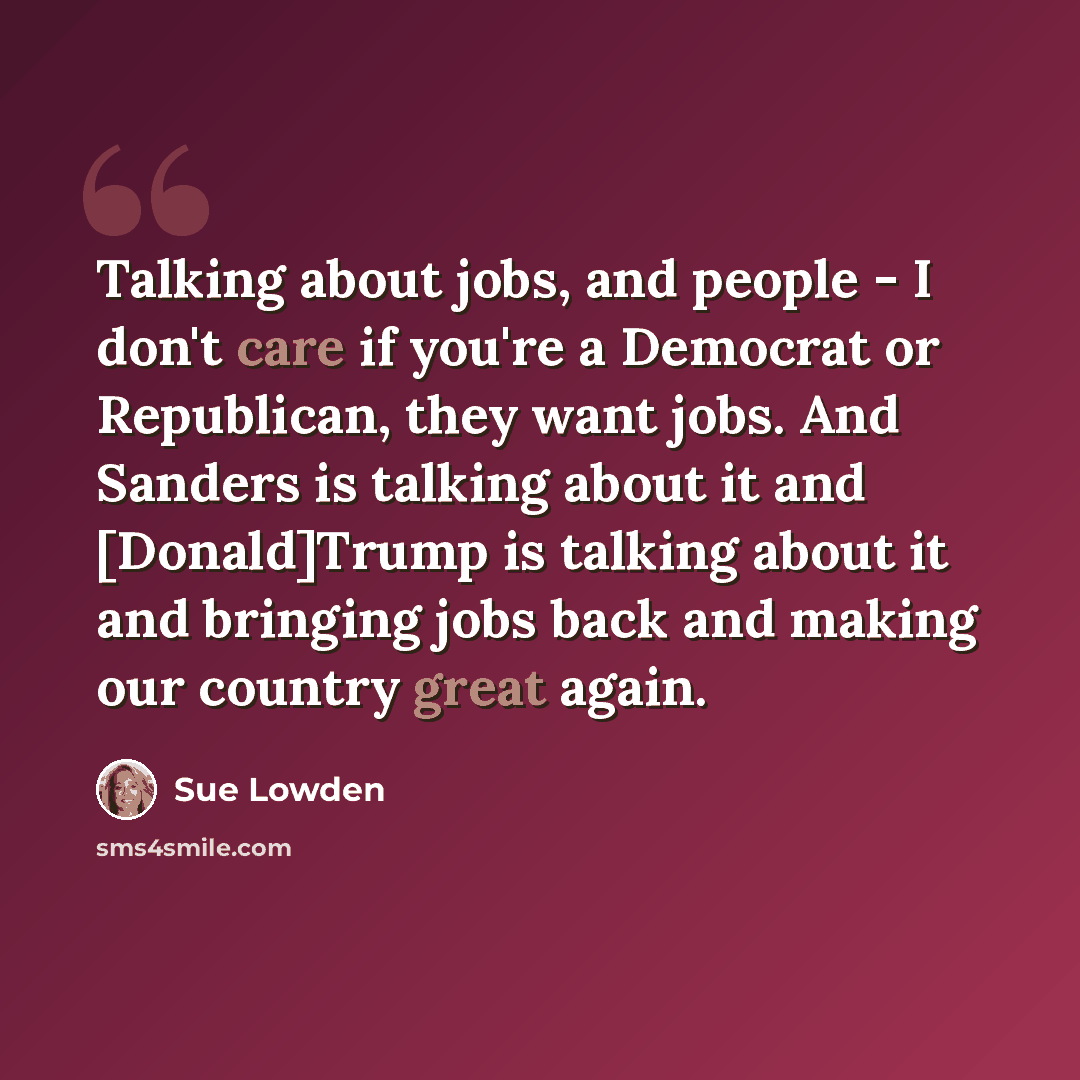 “Talking about jobs, and people - I don't care if you're a Democrat or Republican, they want jobs. And Sanders is talking about it and [Donald]Trump is talking about it and bringing jobs back and making our country great again.” quote by Sue Lowden
