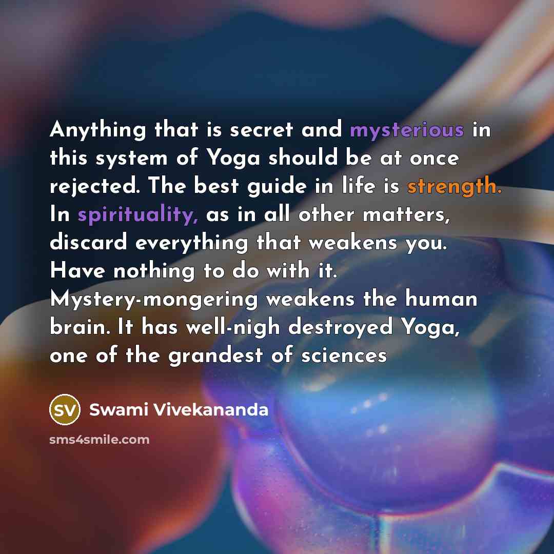 “Anything that is secret and mysterious in this system of Yoga should be at once rejected. The best guide in life is strength. In spirituality, as in all other matters, discard everything that weakens you. Have nothing to do with it. Mystery-mongering weakens the human brain. It has well-nigh…” quote by Swami Vivekananda