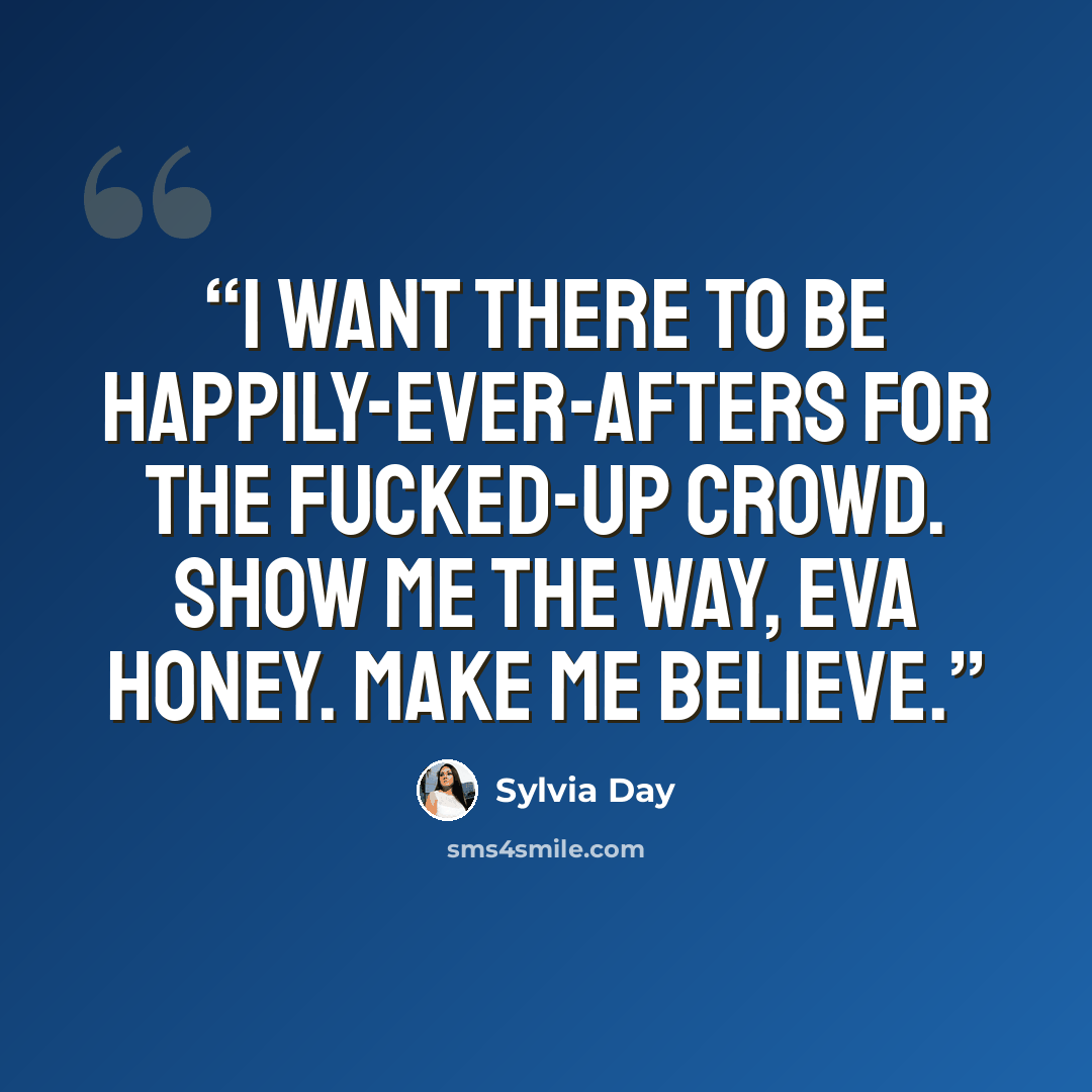 “I want there to be happily-ever-afters for the fucked-up crowd. Show me the way, Eva honey. Make me believe.” quote by Sylvia Day