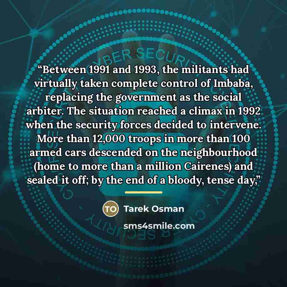 “Between 1991 and 1993, the militants had virtually taken complete control of Imbaba, replacing the government as the social arbiter. The situation reached a climax in 1992 when the security forces decided to intervene. More than 12,000 troops in more than 100 armed cars descended on the…” quote by Tarek Osman