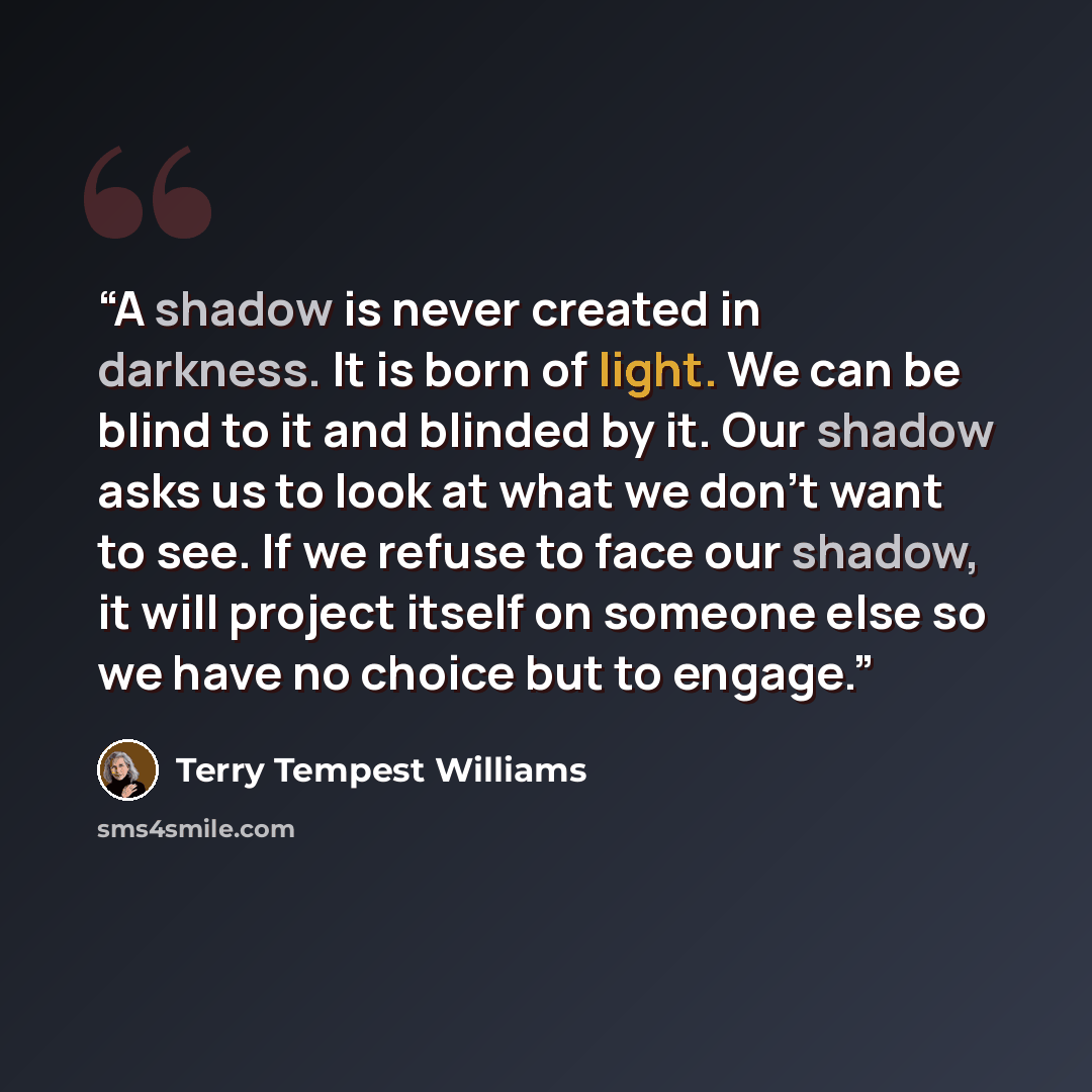 “A shadow is never created in darkness. It is born of light. We can be blind to it and blinded by it. Our shadow asks us to look at what we don't want to see. If we refuse to face our shadow, it will project itself on someone else so we have no choice but to engage.” quote by Terry Tempest Williams