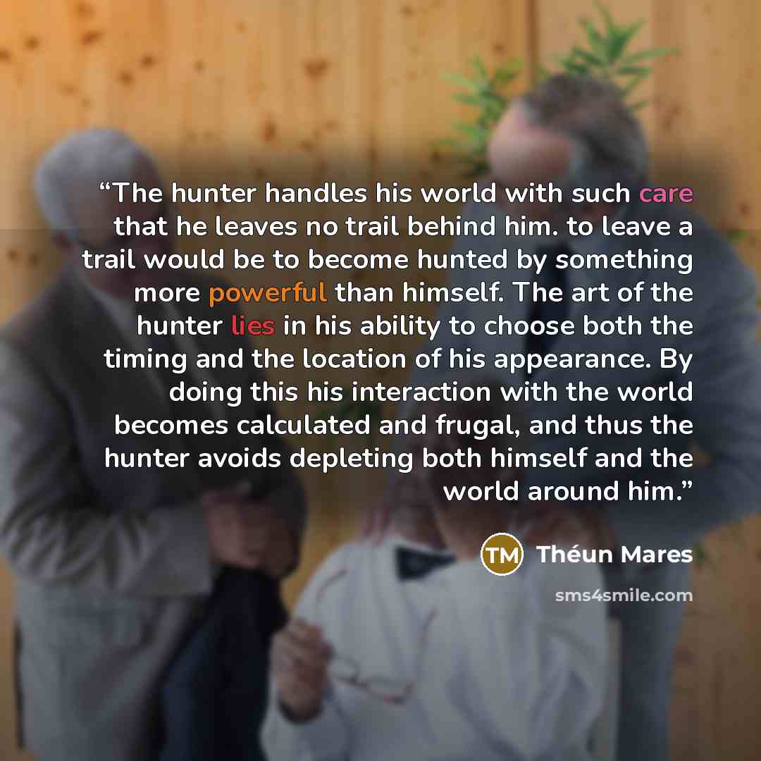 “The hunter handles his world with such care that he leaves no trail behind him. to leave a trail would be to become hunted by something more powerful than himself. The art of the hunter lies in his ability to choose both the timing and the location of his appearance. By doing this his interaction…” quote by Théun Mares