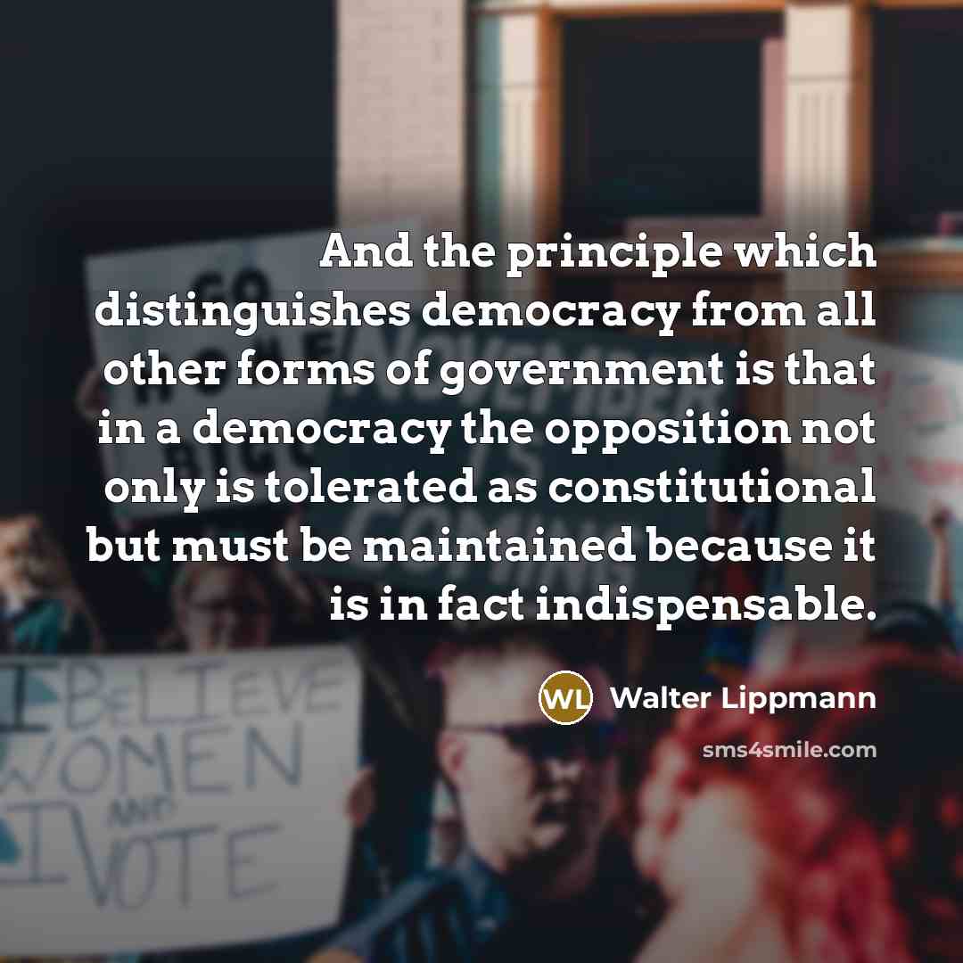 “And the principle which distinguishes democracy from all other forms of government is that in a democracy the opposition not only is tolerated as constitutional but must be maintained because it is in fact indispensable.” quote by Walter Lippmann