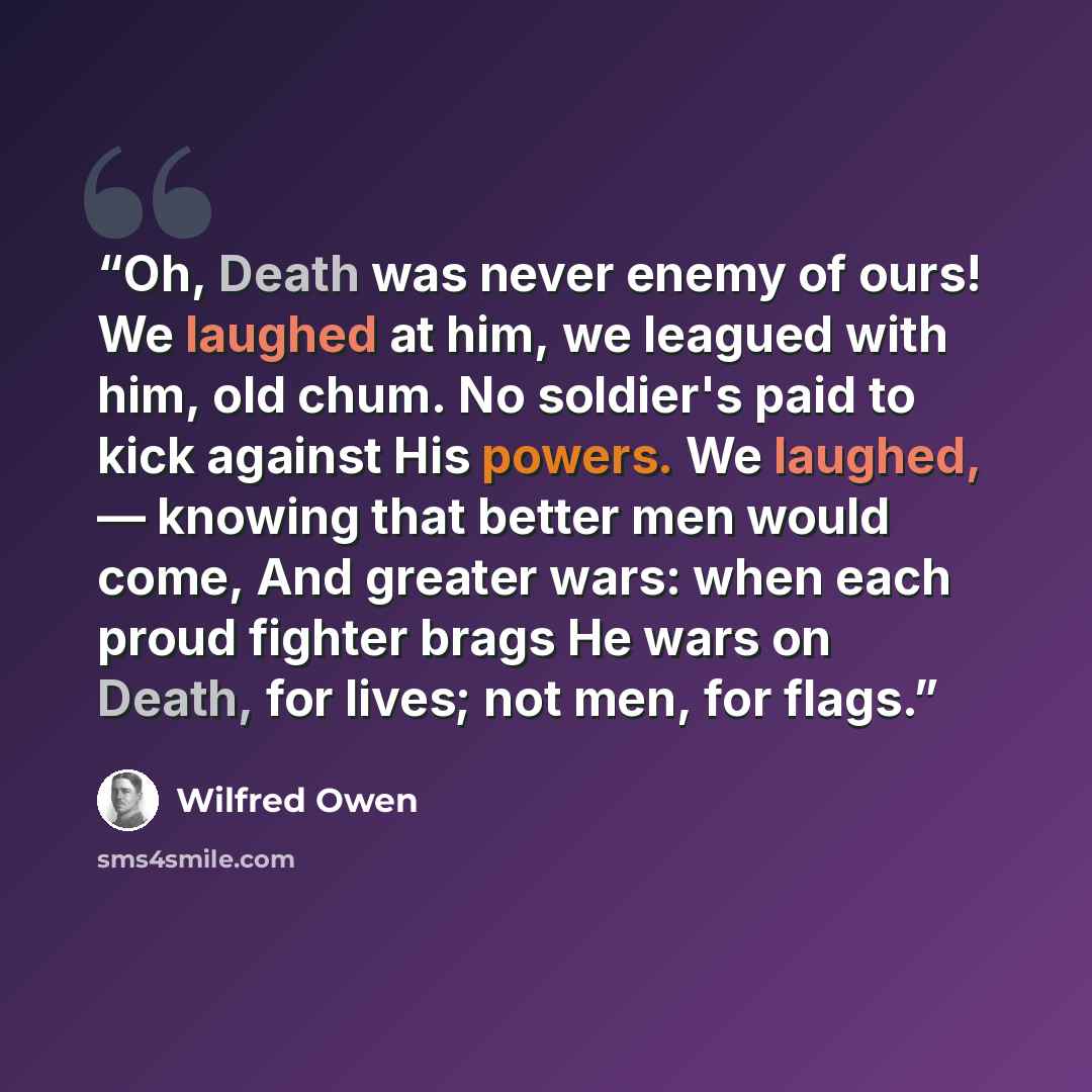 “Oh, Death was never enemy of ours! We laughed at him, we leagued with him, old chum. No soldier's paid to kick against His powers. We laughed, — knowing that better men would come, And greater wars: when each proud fighter brags He wars on Death, for lives; not men, for flags.” quote by wilfred owen