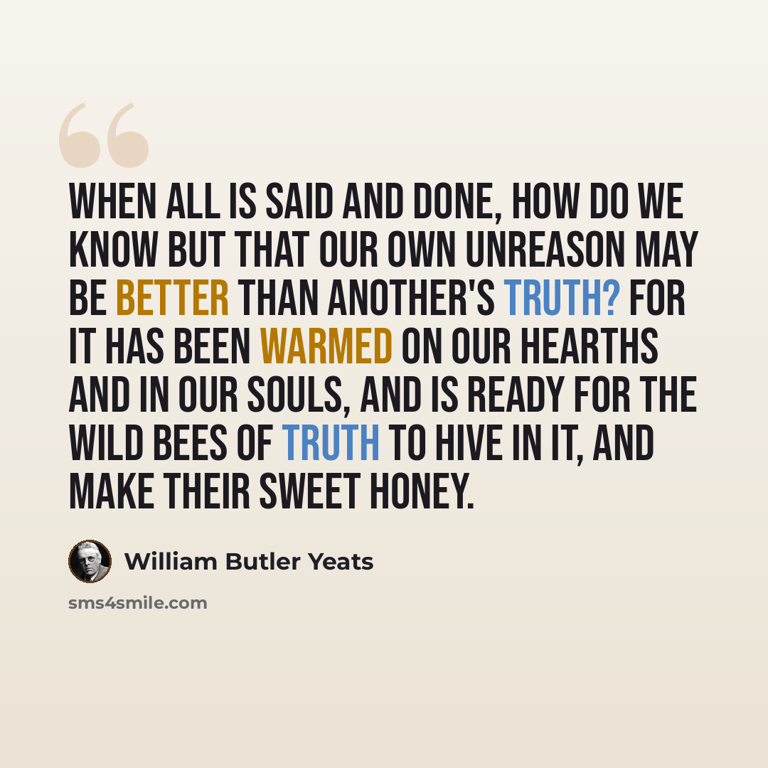 “When all is said and done, how do we know but that our own unreason may be better than another's truth? for it has been warmed on our hearths and in our souls, and is ready for the wild bees of truth to hive in it, and make their sweet honey.” quote by William Butler Yeats
