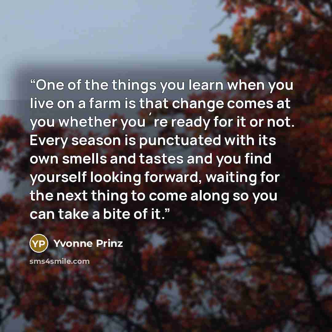 “One of the things you learn when you live on a farm is that change comes at you whether you´re ready for it or not. Every season is punctuated with its own smells and tastes and you find yourself looking forward, waiting for the next thing to come along so you can take a bite of it.” quote by Yvonne Prinz