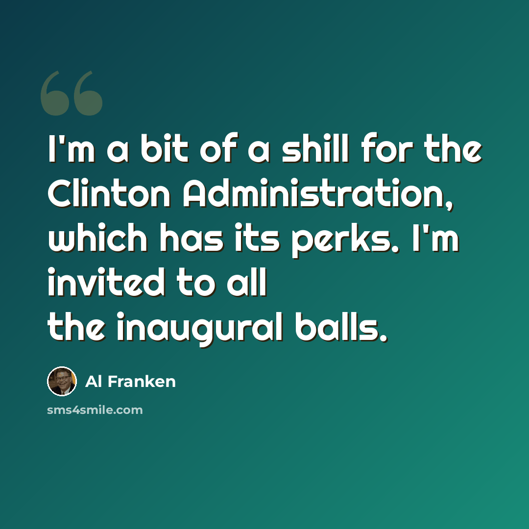 “I'm a bit of a shill for the Clinton Administration, which has its perks. I'm invited to all the inaugural balls.” quote by Al Franken