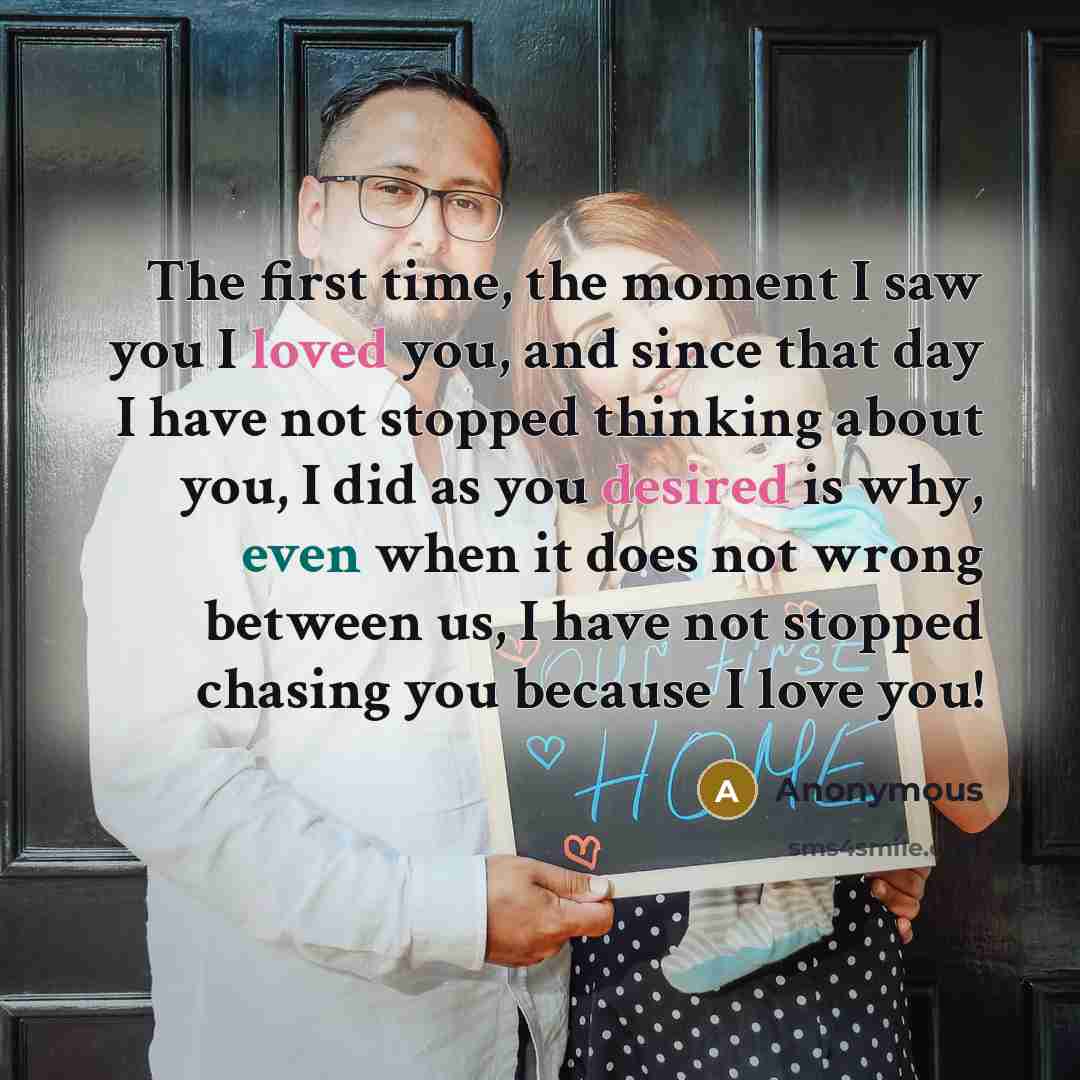 “The first time, the moment I saw you I loved you, and since that day I have not stopped thinking about you, I did as you desired is why, even when it does not wrong between us, I have not stopped chasing you because I love you!” quote by Anonymous