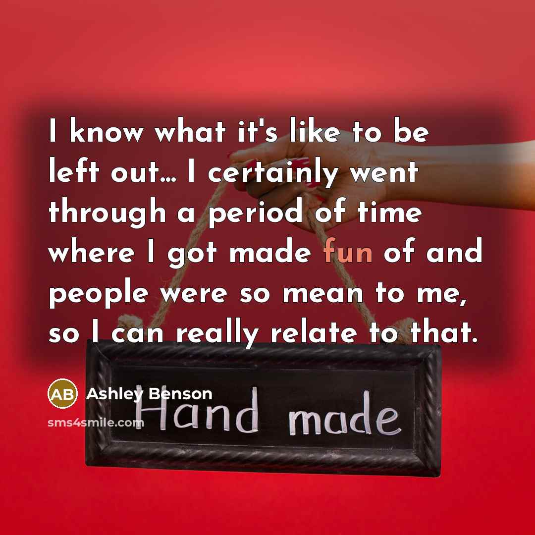 “I know what it's like to be left out... I certainly went through a period of time where I got made fun of and people were so mean to me, so I can really relate to that.” quote by Ashley Benson