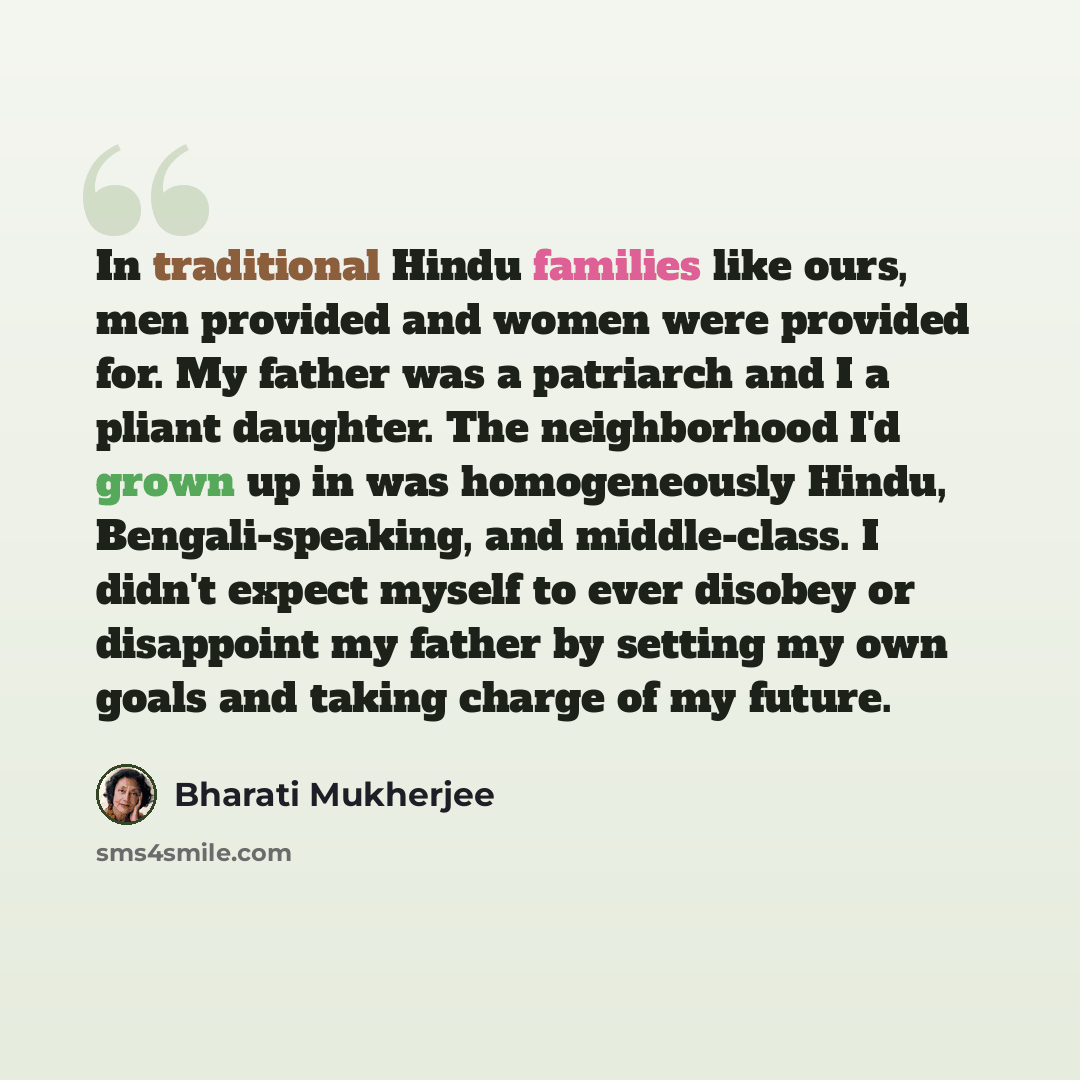 “In traditional Hindu families like ours, men provided and women were provided for. My father was a patriarch and I a pliant daughter. The neighborhood I'd grown up in was homogeneously Hindu, Bengali-speaking, and middle-class. I didn't expect myself to ever disobey or disappoint my father by…” quote by Bharati Mukherjee