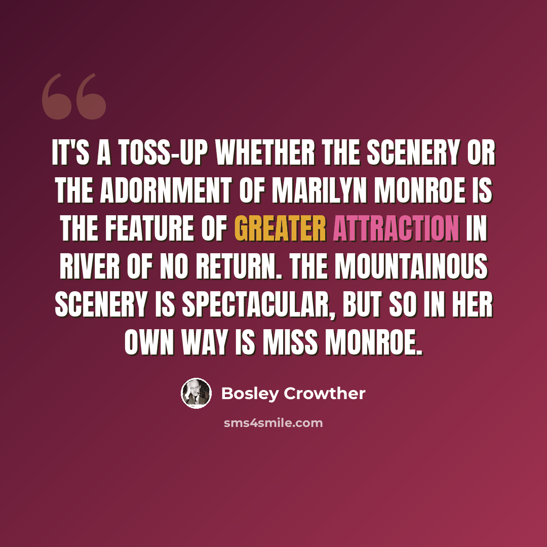 “It's a toss-up whether the scenery or the adornment of Marilyn Monroe is the feature of greater attraction in River of No Return. The mountainous scenery is spectacular, but so in her own way is Miss Monroe.” quote by Bosley Crowther