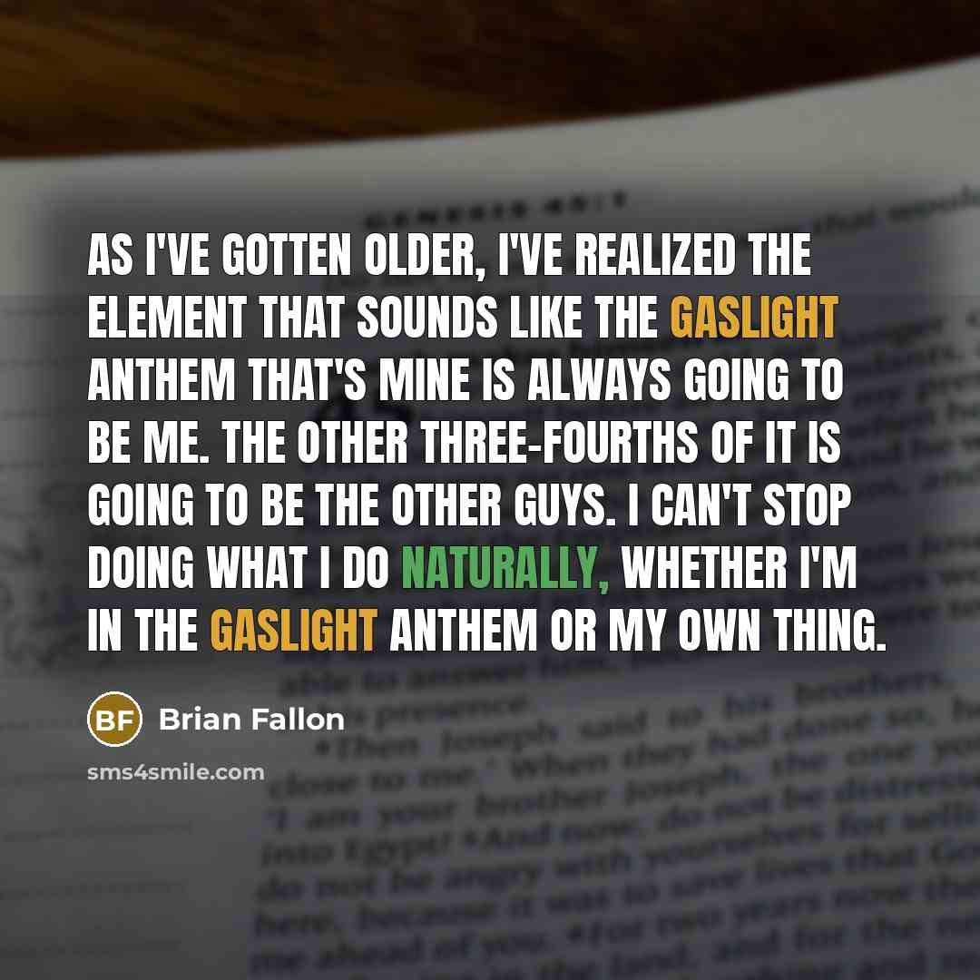 “As I've gotten older, I've realized the element that sounds like The Gaslight Anthem that's mine is always going to be me. The other three-fourths of it is going to be the other guys. I can't stop doing what I do naturally, whether I'm in The Gaslight Anthem or my own thing.” quote by Brian Fallon