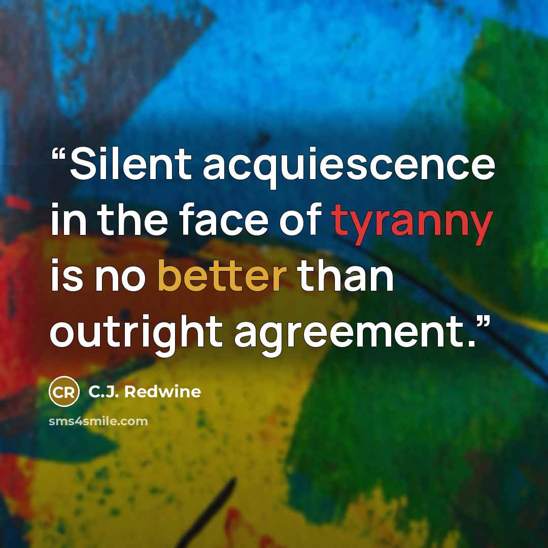 “Silent acquiescence in the face of tyranny is no better than outright agreement.” quote by C.J. Redwine