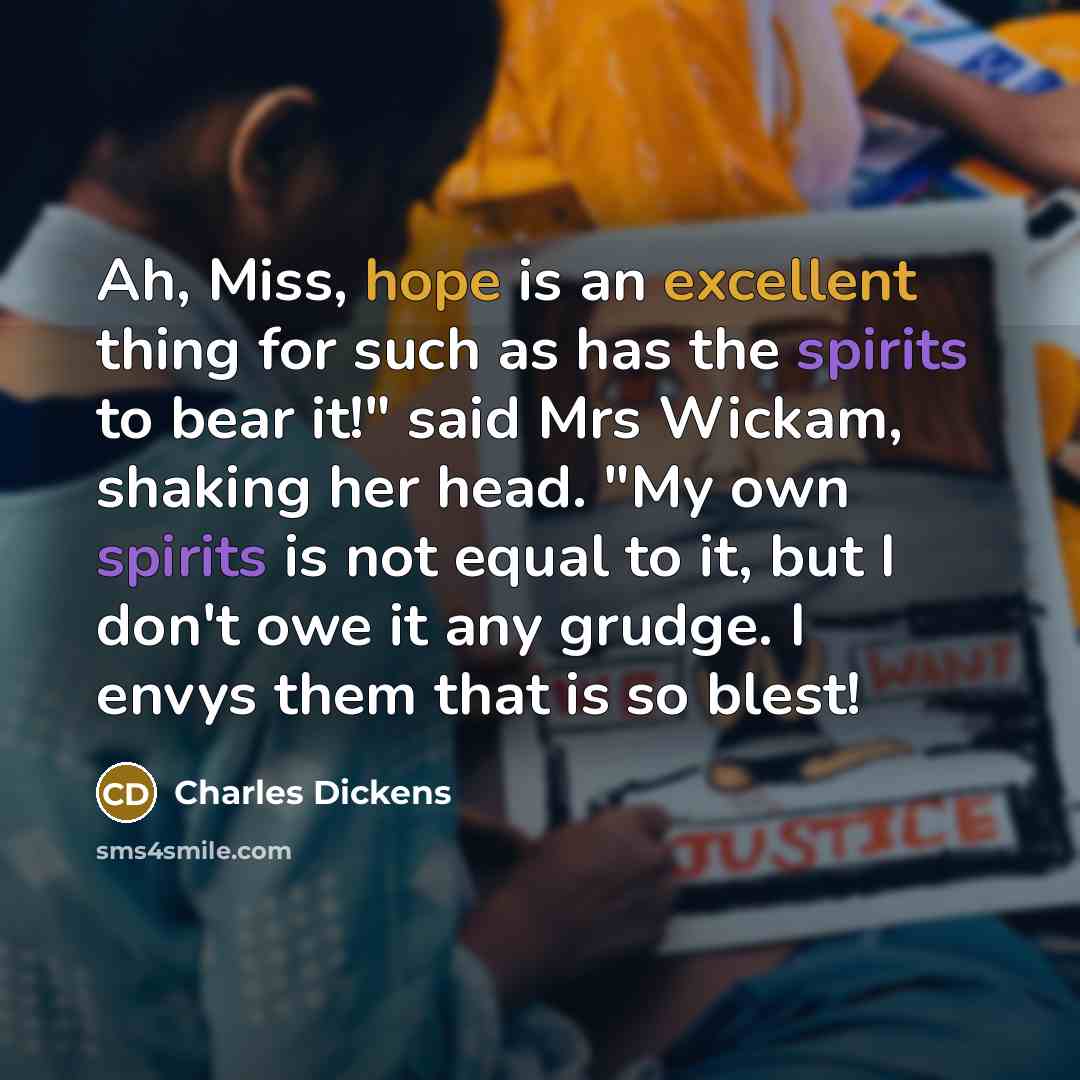 “Ah, Miss, hope is an excellent thing for such as has the spirits to bear it!" said Mrs Wickam, shaking her head. "My own spirits is not equal to it, but I don't owe it any grudge. I envys them that is so blest!” quote by Charles Dickens