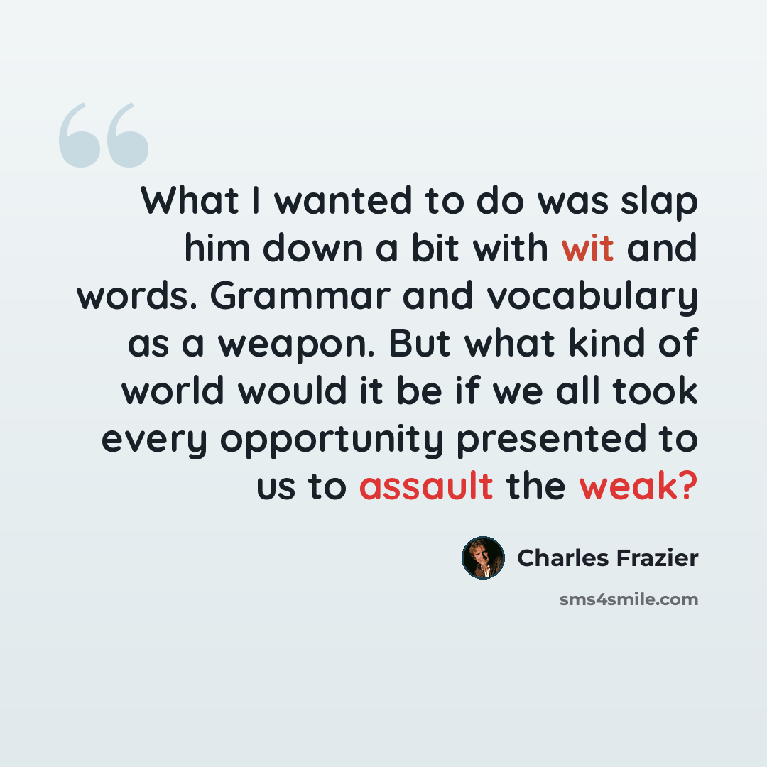“What I wanted to do was slap him down a bit with wit and words. Grammar and vocabulary as a weapon. But what kind of world would it be if we all took every opportunity presented to us to assault the weak?” quote by Charles Frazier
