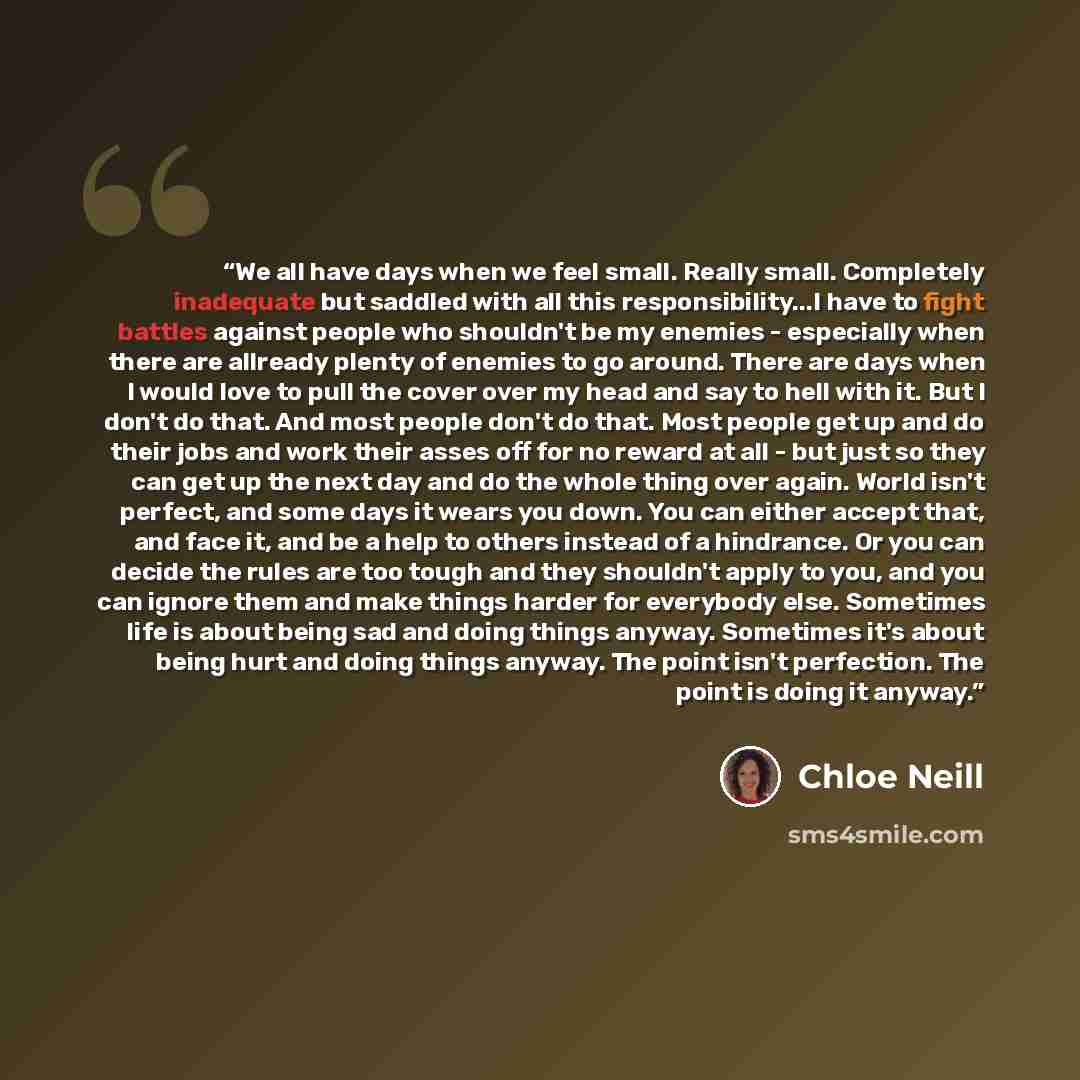 “We all have days when we feel small. Really small. Completely inadequate but saddled with all this responsibility...I have to fight battles against people who shouldn't be my enemies - especially when there are allready plenty of enemies to go around. There are days when I would love to pull the…” quote by Chloe Neill