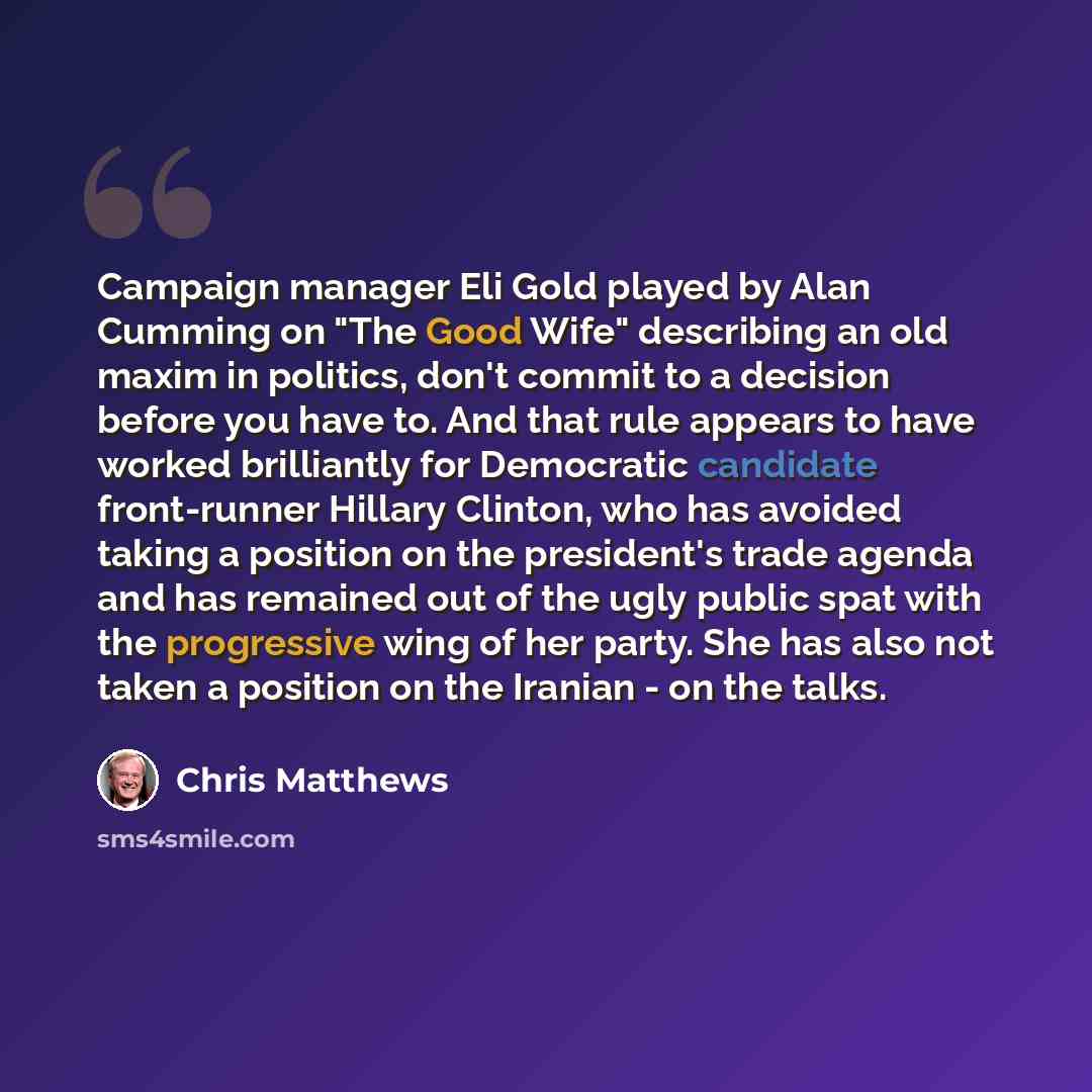 “Campaign manager Eli Gold played by Alan Cumming on "The Good Wife" describing an old maxim in politics, don't commit to a decision before you have to. And that rule appears to have worked brilliantly for Democratic candidate front-runner Hillary Clinton, who has avoided taking a position on the…” quote by Chris Matthews