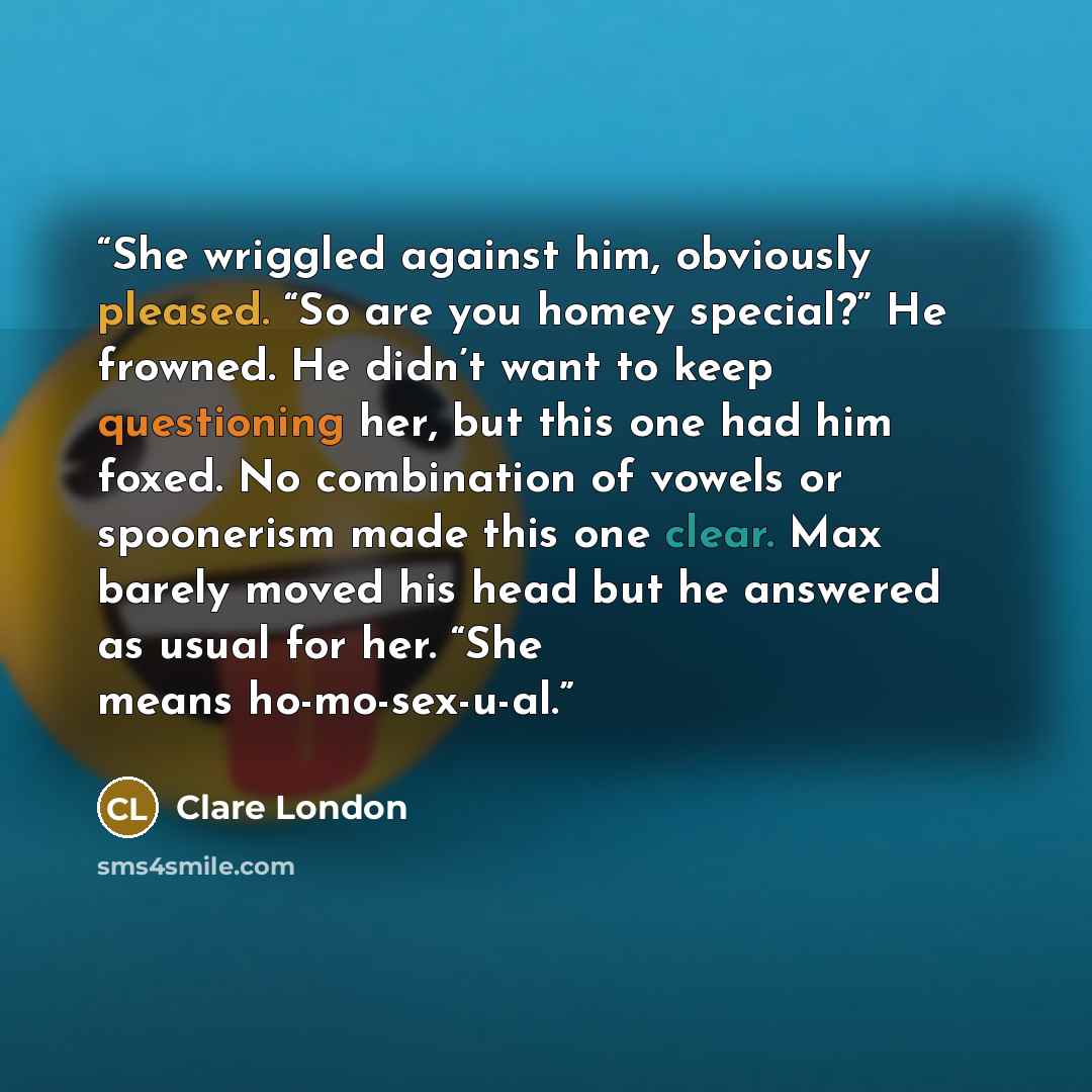 “She wriggled against him, obviously pleased. “So are you homey special?” He frowned. He didn’t want to keep questioning her, but this one had him foxed. No combination of vowels or spoonerism made this one clear. Max barely moved his head but he answered as usual for her. “She means ho-mo-sex-u-al.” quote by Clare London