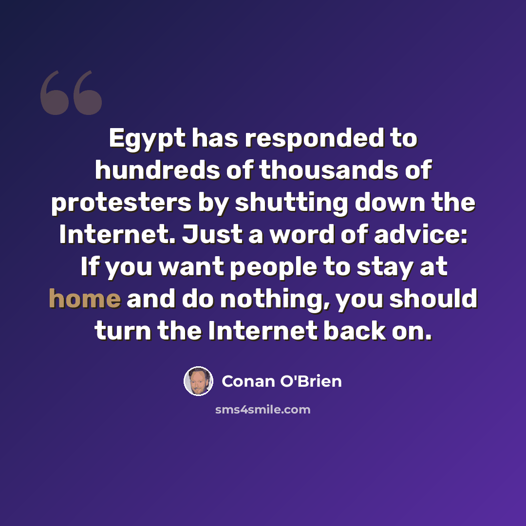 “Egypt has responded to hundreds of thousands of protesters by shutting down the Internet. Just a word of advice: If you want people to stay at home and do nothing, you should turn the Internet back on.” quote by Conan O'Brien
