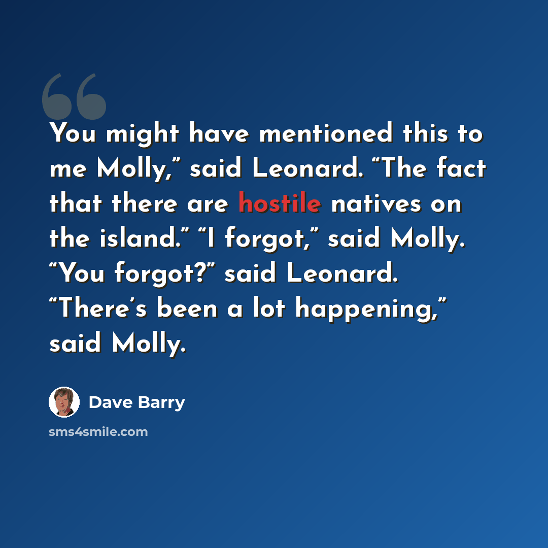 “You might have mentioned this to me Molly,” said Leonard. “The fact that there are hostile natives on the island.” “I forgot,” said Molly. “You forgot?” said Leonard. “There’s been a lot happening,” said Molly.” quote by Dave Barry