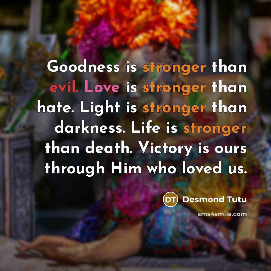 “Goodness is stronger than evil. Love is stronger than hate. Light is stronger than darkness. Life is stronger than death. Victory is ours through Him who loved us.” quote by Desmond Tutu