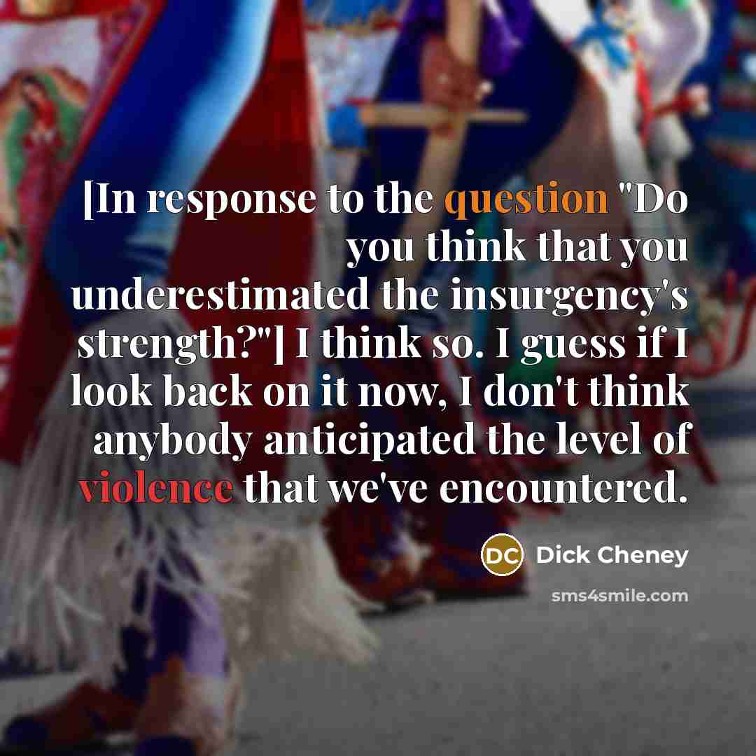 “[In response to the question "Do you think that you underestimated the insurgency's strength?"] I think so. I guess if I look back on it now, I don't think anybody anticipated the level of violence that we've encountered.” quote by Dick Cheney