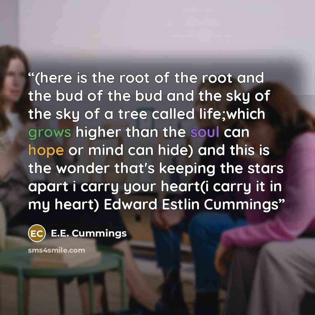 “(here is the root of the root and the bud of the bud and the sky of the sky of a tree called life;which grows higher than the soul can hope or mind can hide) and this is the wonder that's keeping the stars apart i carry your heart(i carry it in my heart) Edward Estlin Cummings” quote by E.E. Cummings