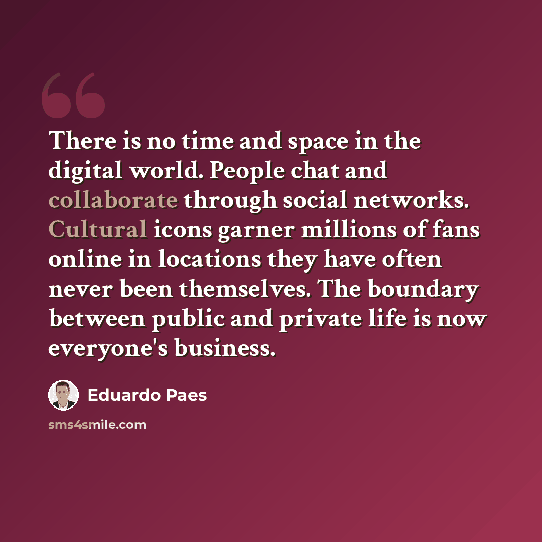 “There is no time and space in the digital world. People chat and collaborate through social networks. Cultural icons garner millions of fans online in locations they have often never been themselves. The boundary between public and private life is now everyone's business.” quote by Eduardo Paes