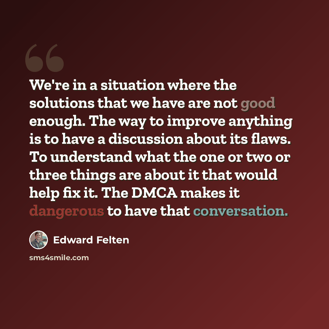 “We're in a situation where the solutions that we have are not good enough. The way to improve anything is to have a discussion about its flaws. To understand what the one or two or three things are about it that would help fix it. The DMCA makes it dangerous to have that conversation.” quote by Edward Felten