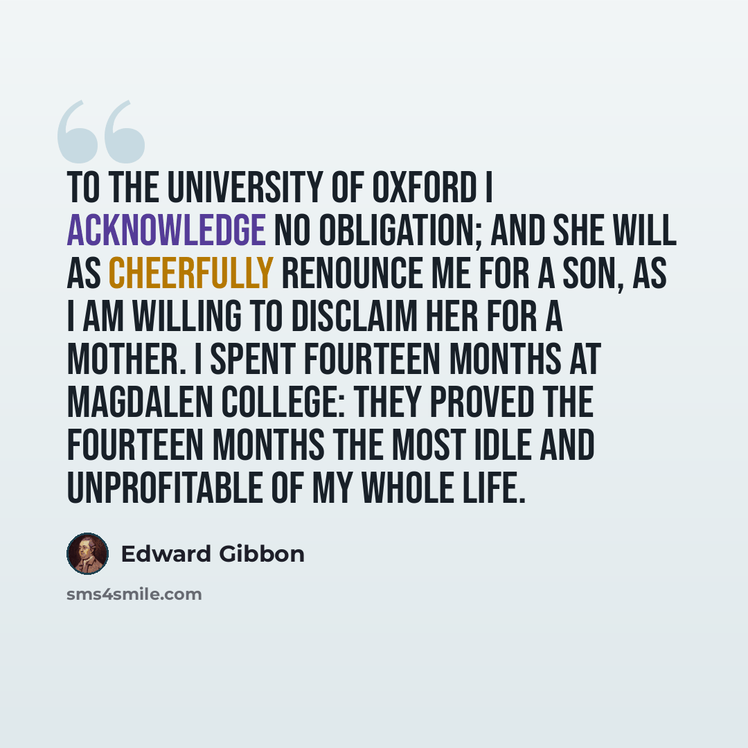 “To the University of Oxford I acknowledge no obligation; and she will as cheerfully renounce me for a son, as I am willing to disclaim her for a mother. I spent fourteen months at Magdalen College: they proved the fourteen months the most idle and unprofitable of my whole life.” quote by Edward Gibbon